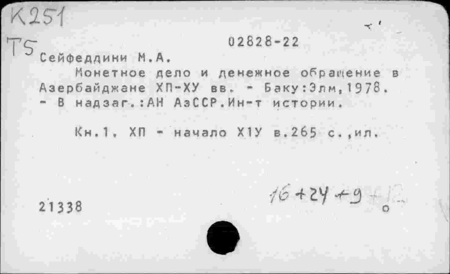 ﻿K2S4
02828-22
Сейфеддини М.А.
Монетное дело и денежное обращение в Азербайджане ХП-ХУ вв, - Баку:Элм,1978. - В надзаг.:АН АзССР.Ин-т истории.
Кн.1. ХП - начало Х1У в.265 с.,ил.
21338
•/6 4 У
о